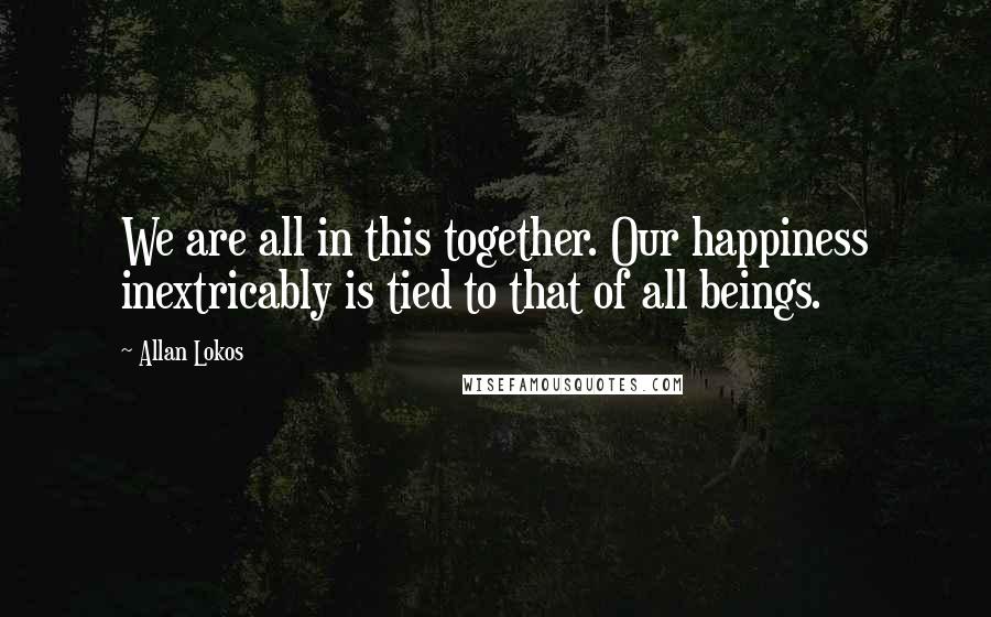 Allan Lokos Quotes: We are all in this together. Our happiness inextricably is tied to that of all beings.