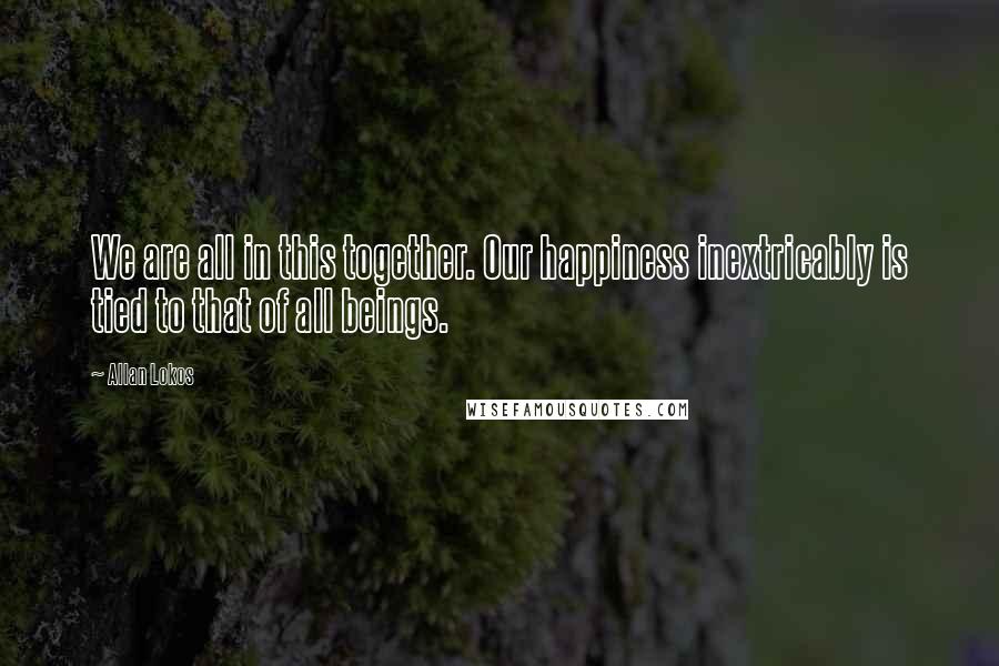 Allan Lokos Quotes: We are all in this together. Our happiness inextricably is tied to that of all beings.