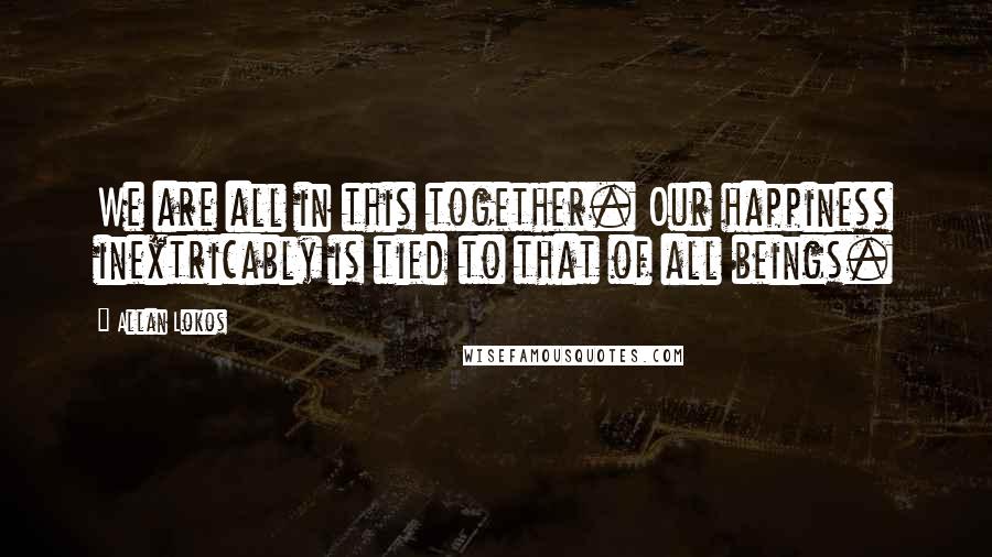 Allan Lokos Quotes: We are all in this together. Our happiness inextricably is tied to that of all beings.