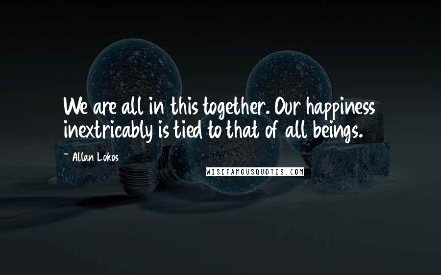 Allan Lokos Quotes: We are all in this together. Our happiness inextricably is tied to that of all beings.