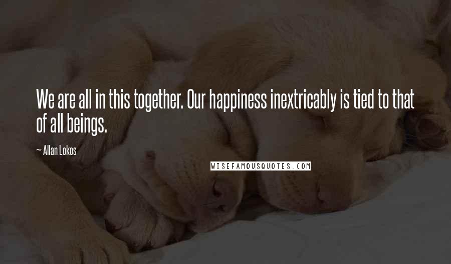 Allan Lokos Quotes: We are all in this together. Our happiness inextricably is tied to that of all beings.