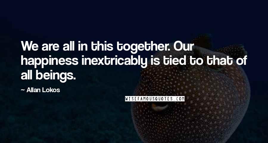 Allan Lokos Quotes: We are all in this together. Our happiness inextricably is tied to that of all beings.