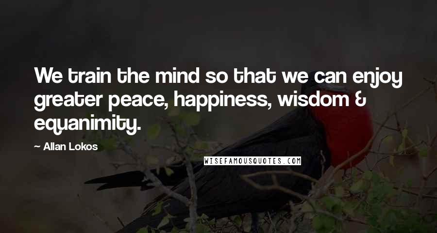 Allan Lokos Quotes: We train the mind so that we can enjoy greater peace, happiness, wisdom & equanimity.