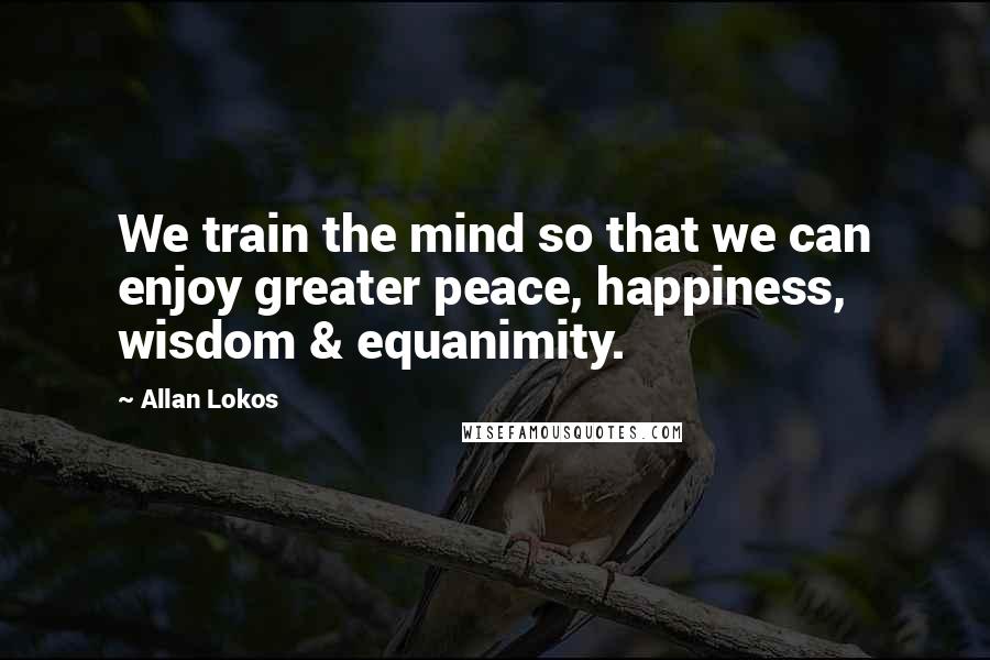 Allan Lokos Quotes: We train the mind so that we can enjoy greater peace, happiness, wisdom & equanimity.