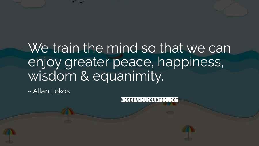 Allan Lokos Quotes: We train the mind so that we can enjoy greater peace, happiness, wisdom & equanimity.
