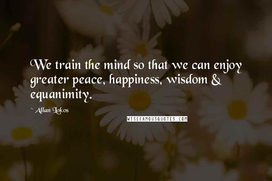 Allan Lokos Quotes: We train the mind so that we can enjoy greater peace, happiness, wisdom & equanimity.