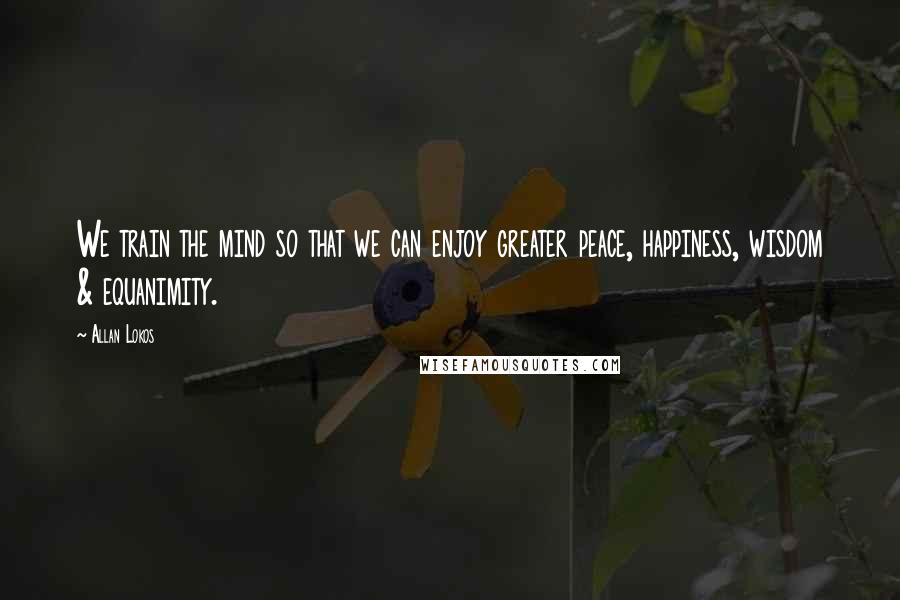 Allan Lokos Quotes: We train the mind so that we can enjoy greater peace, happiness, wisdom & equanimity.