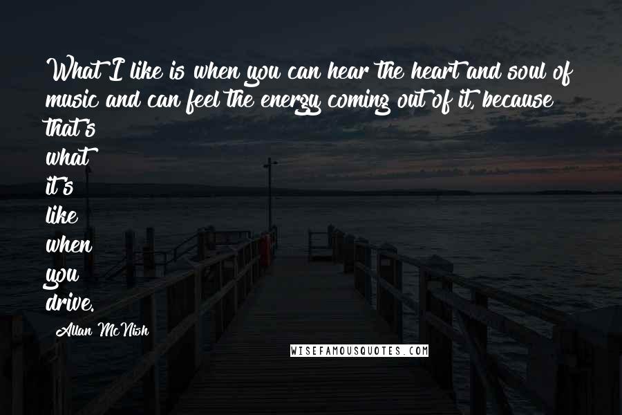 Allan McNish Quotes: What I like is when you can hear the heart and soul of music and can feel the energy coming out of it, because that's what it's like when you drive.
