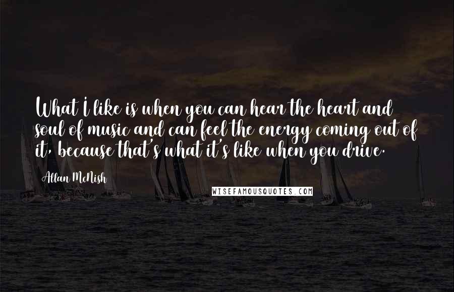 Allan McNish Quotes: What I like is when you can hear the heart and soul of music and can feel the energy coming out of it, because that's what it's like when you drive.