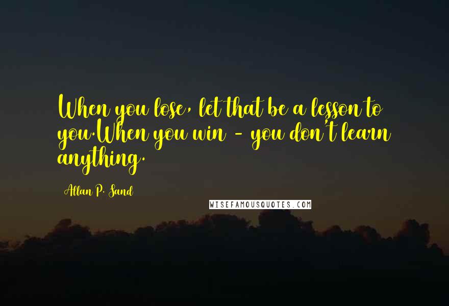 Allan P. Sand Quotes: When you lose, let that be a lesson to you.When you win - you don't learn anything.