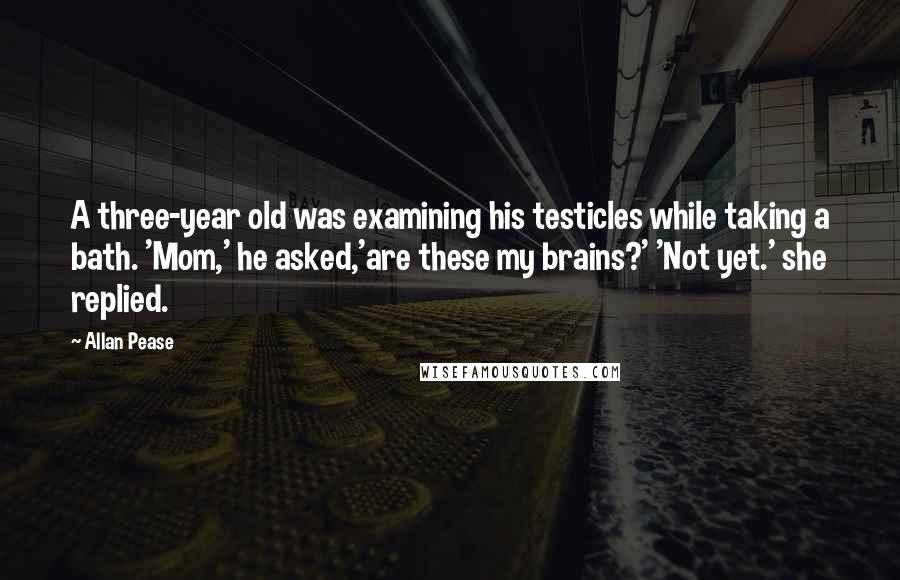 Allan Pease Quotes: A three-year old was examining his testicles while taking a bath. 'Mom,' he asked,'are these my brains?' 'Not yet.' she replied.