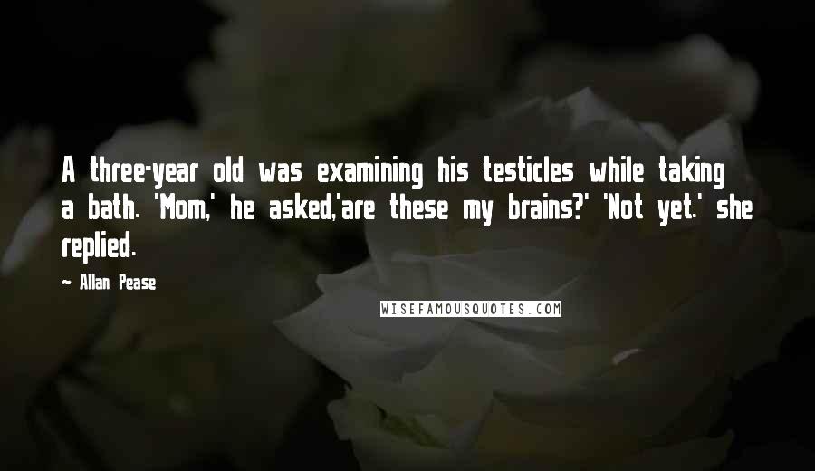 Allan Pease Quotes: A three-year old was examining his testicles while taking a bath. 'Mom,' he asked,'are these my brains?' 'Not yet.' she replied.