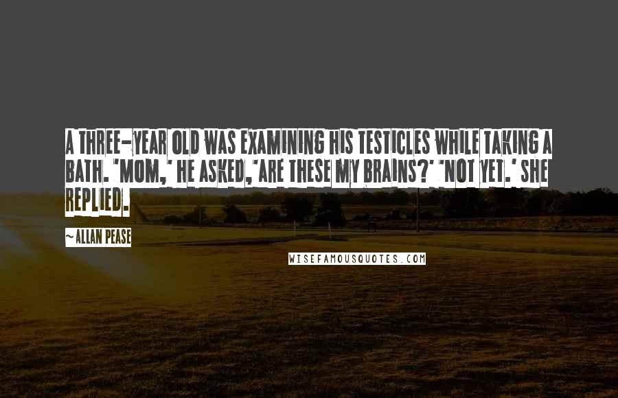 Allan Pease Quotes: A three-year old was examining his testicles while taking a bath. 'Mom,' he asked,'are these my brains?' 'Not yet.' she replied.