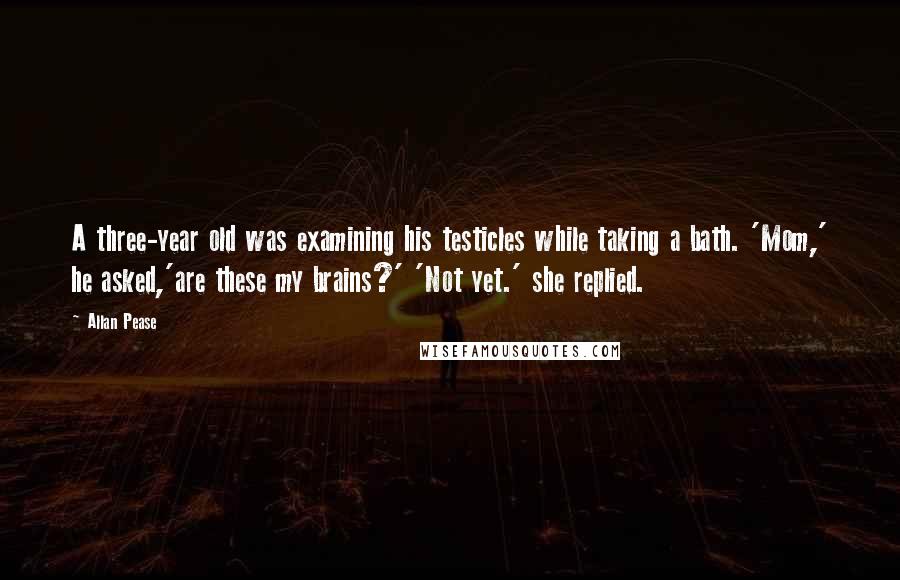 Allan Pease Quotes: A three-year old was examining his testicles while taking a bath. 'Mom,' he asked,'are these my brains?' 'Not yet.' she replied.