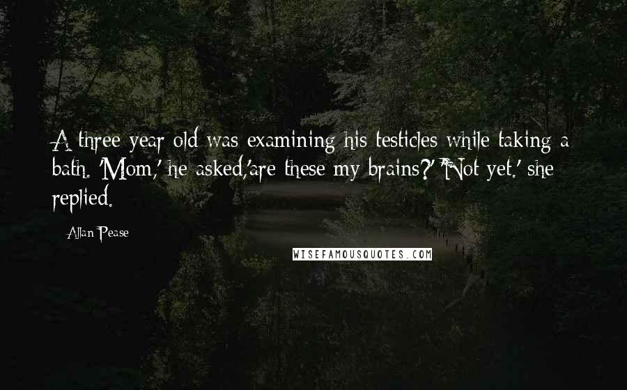 Allan Pease Quotes: A three-year old was examining his testicles while taking a bath. 'Mom,' he asked,'are these my brains?' 'Not yet.' she replied.