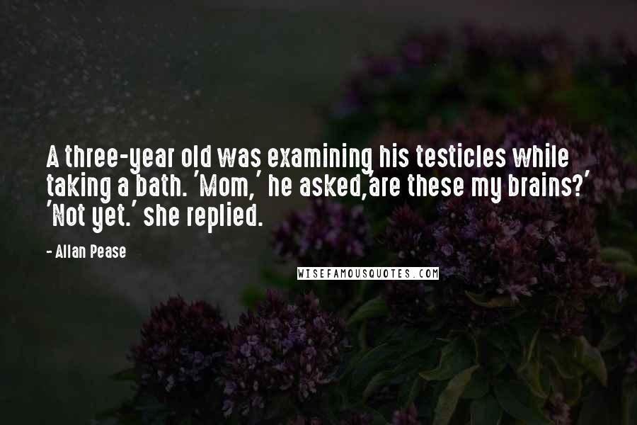 Allan Pease Quotes: A three-year old was examining his testicles while taking a bath. 'Mom,' he asked,'are these my brains?' 'Not yet.' she replied.