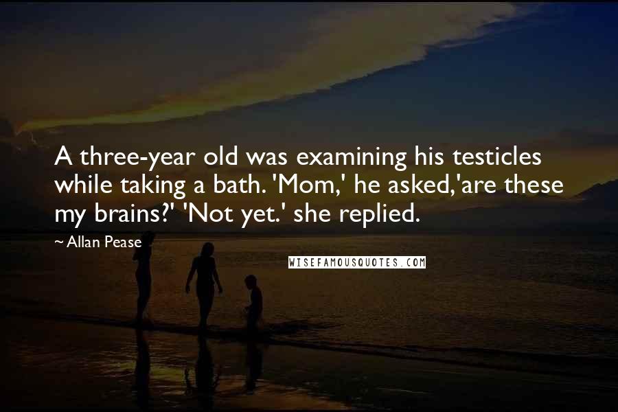 Allan Pease Quotes: A three-year old was examining his testicles while taking a bath. 'Mom,' he asked,'are these my brains?' 'Not yet.' she replied.