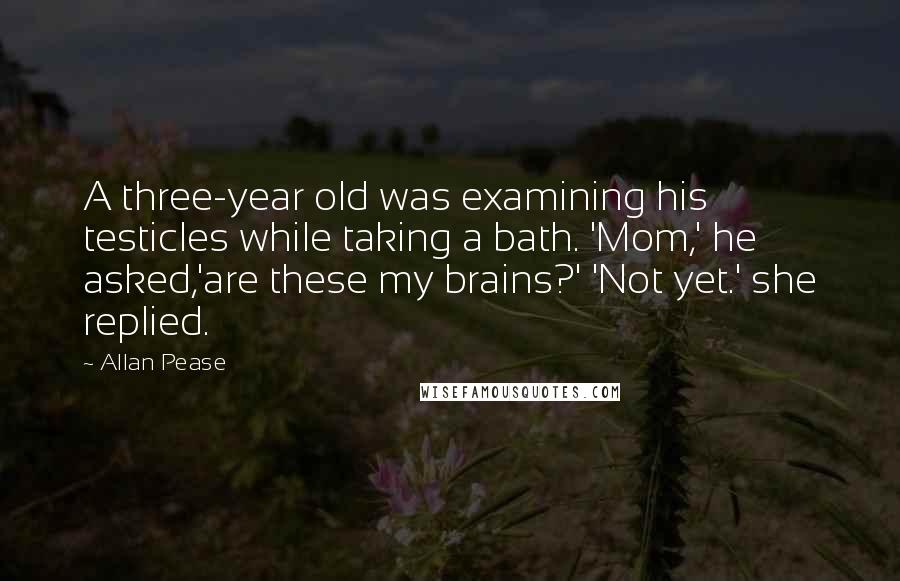 Allan Pease Quotes: A three-year old was examining his testicles while taking a bath. 'Mom,' he asked,'are these my brains?' 'Not yet.' she replied.