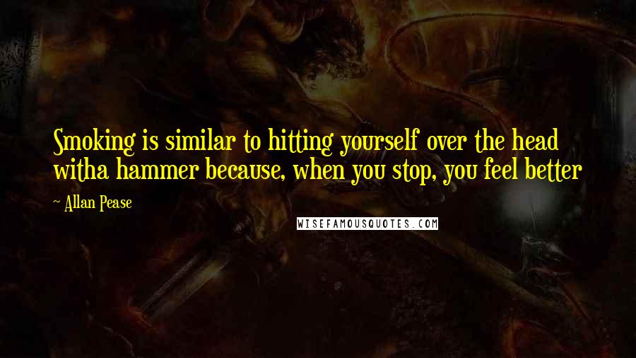 Allan Pease Quotes: Smoking is similar to hitting yourself over the head witha hammer because, when you stop, you feel better