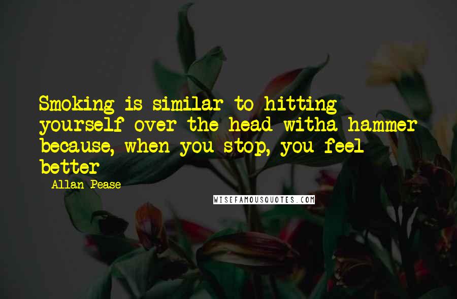 Allan Pease Quotes: Smoking is similar to hitting yourself over the head witha hammer because, when you stop, you feel better