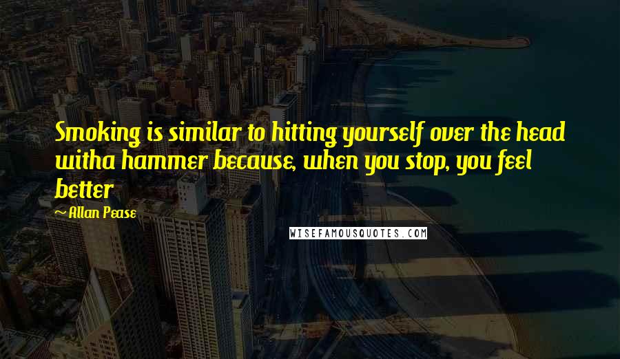 Allan Pease Quotes: Smoking is similar to hitting yourself over the head witha hammer because, when you stop, you feel better