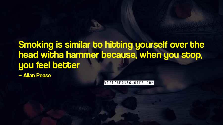 Allan Pease Quotes: Smoking is similar to hitting yourself over the head witha hammer because, when you stop, you feel better