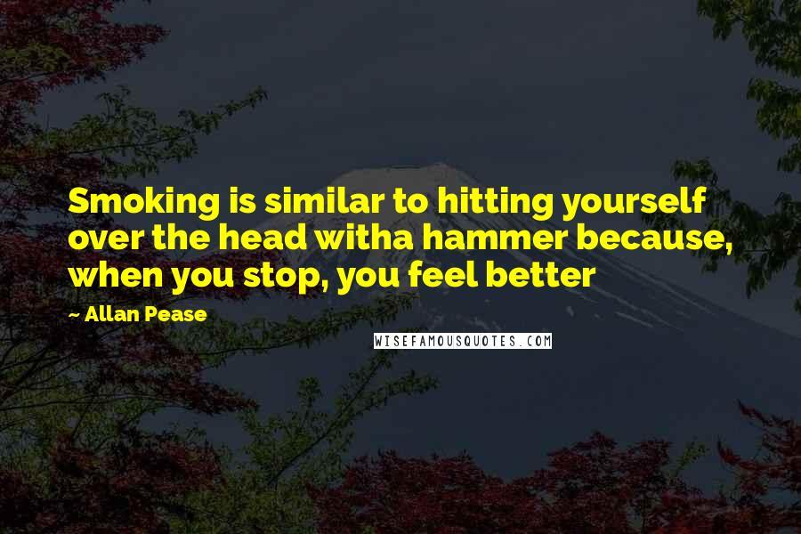 Allan Pease Quotes: Smoking is similar to hitting yourself over the head witha hammer because, when you stop, you feel better