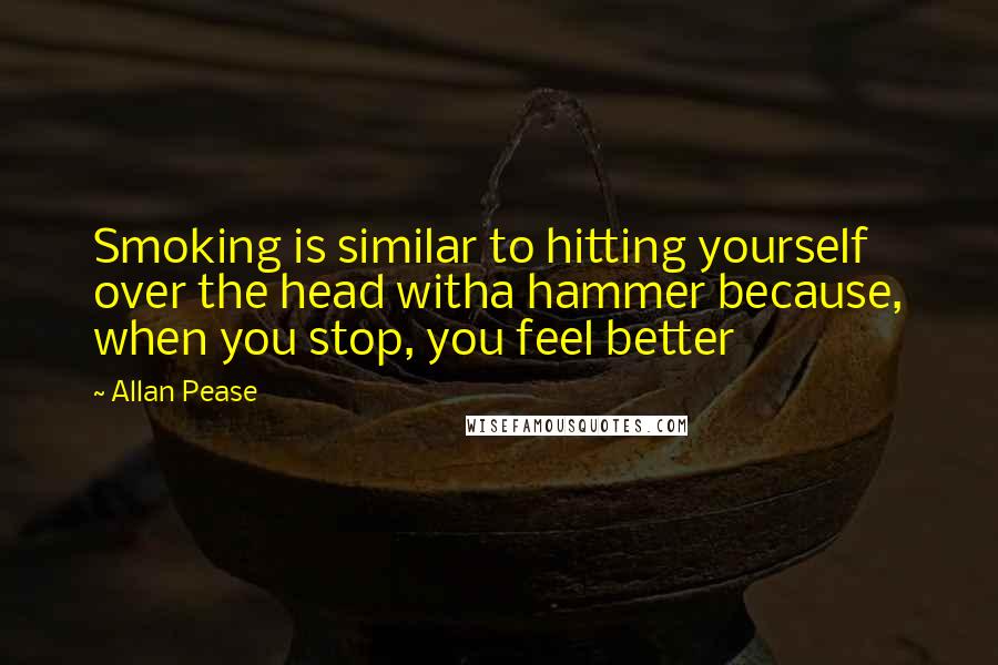 Allan Pease Quotes: Smoking is similar to hitting yourself over the head witha hammer because, when you stop, you feel better