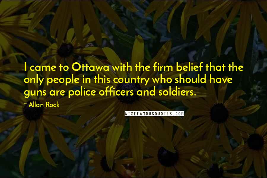 Allan Rock Quotes: I came to Ottawa with the firm belief that the only people in this country who should have guns are police officers and soldiers.