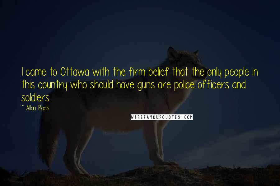 Allan Rock Quotes: I came to Ottawa with the firm belief that the only people in this country who should have guns are police officers and soldiers.