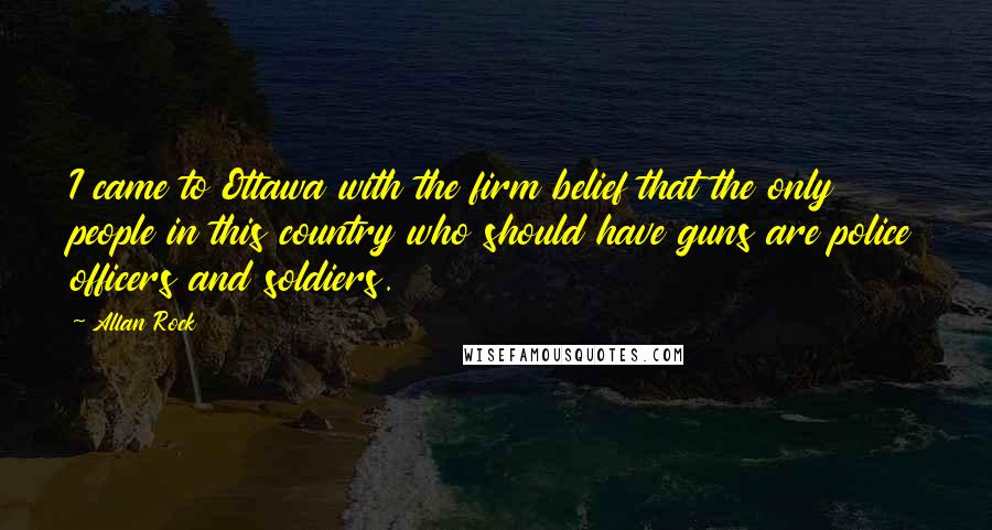 Allan Rock Quotes: I came to Ottawa with the firm belief that the only people in this country who should have guns are police officers and soldiers.