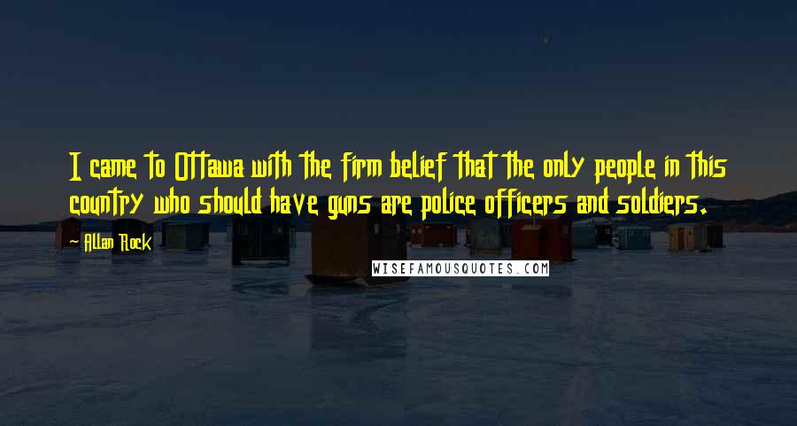 Allan Rock Quotes: I came to Ottawa with the firm belief that the only people in this country who should have guns are police officers and soldiers.