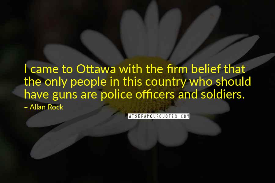 Allan Rock Quotes: I came to Ottawa with the firm belief that the only people in this country who should have guns are police officers and soldiers.