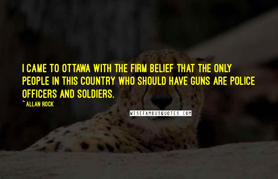 Allan Rock Quotes: I came to Ottawa with the firm belief that the only people in this country who should have guns are police officers and soldiers.