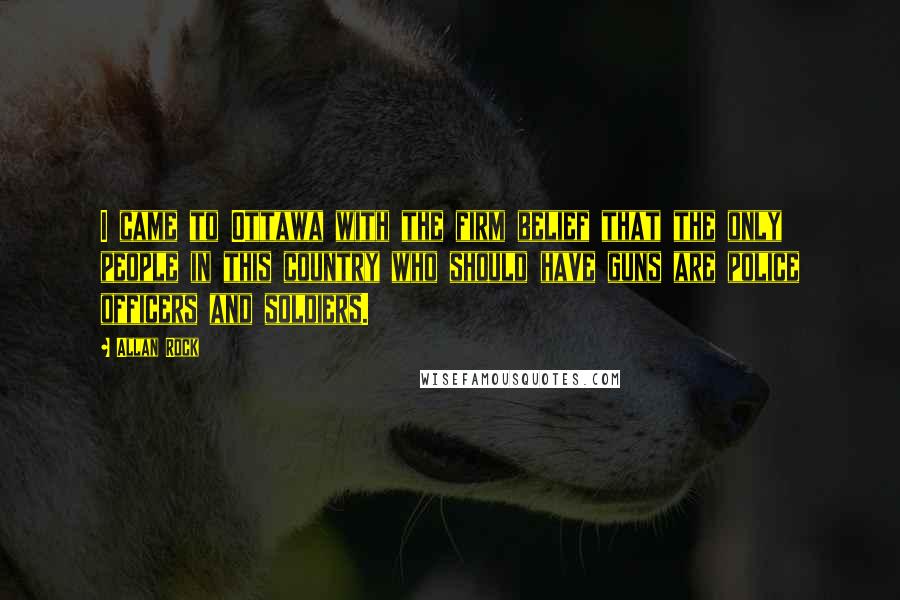 Allan Rock Quotes: I came to Ottawa with the firm belief that the only people in this country who should have guns are police officers and soldiers.