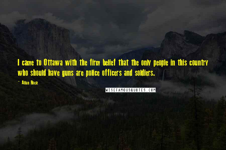 Allan Rock Quotes: I came to Ottawa with the firm belief that the only people in this country who should have guns are police officers and soldiers.