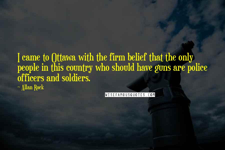 Allan Rock Quotes: I came to Ottawa with the firm belief that the only people in this country who should have guns are police officers and soldiers.