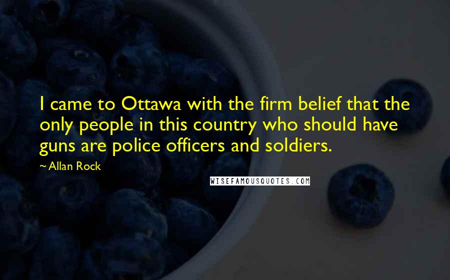 Allan Rock Quotes: I came to Ottawa with the firm belief that the only people in this country who should have guns are police officers and soldiers.