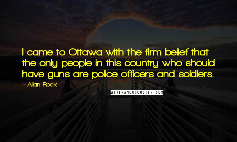 Allan Rock Quotes: I came to Ottawa with the firm belief that the only people in this country who should have guns are police officers and soldiers.