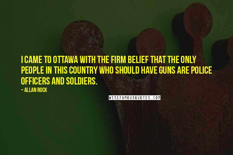 Allan Rock Quotes: I came to Ottawa with the firm belief that the only people in this country who should have guns are police officers and soldiers.