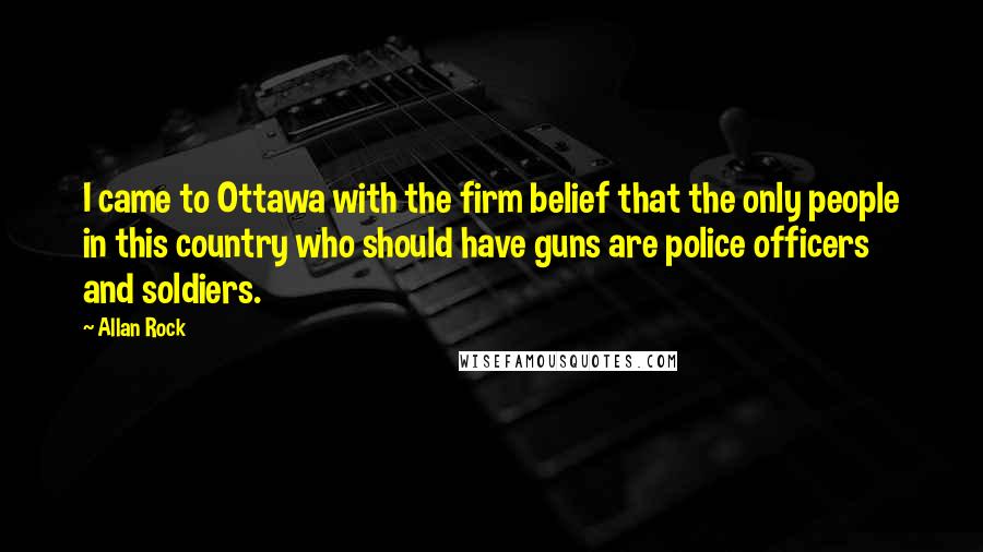 Allan Rock Quotes: I came to Ottawa with the firm belief that the only people in this country who should have guns are police officers and soldiers.