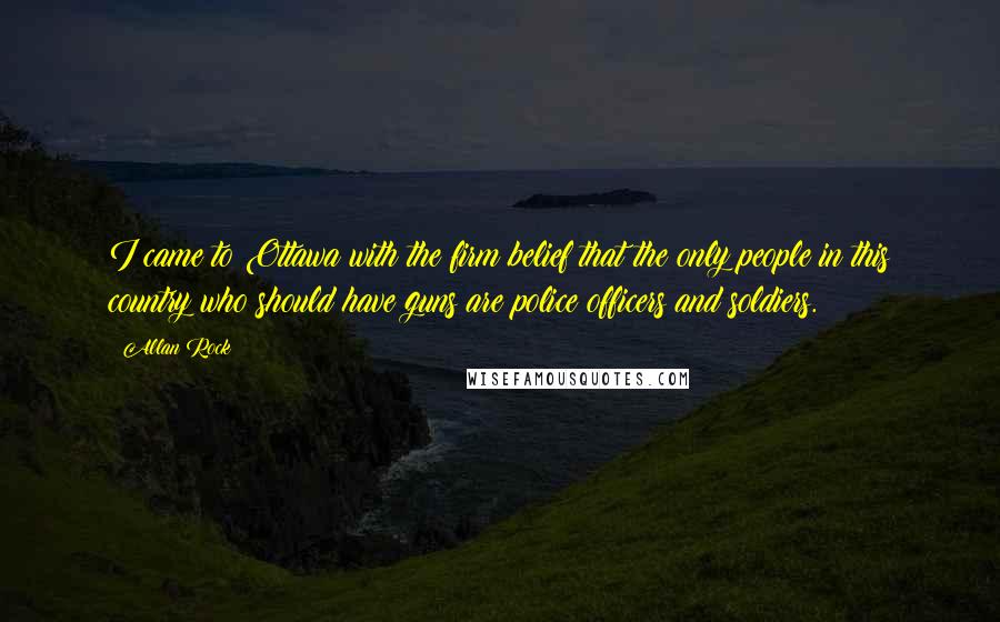 Allan Rock Quotes: I came to Ottawa with the firm belief that the only people in this country who should have guns are police officers and soldiers.