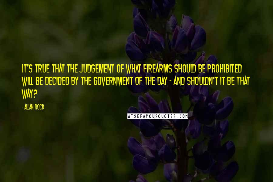 Allan Rock Quotes: It's true that the judgement of what firearms should be prohibited will be decided by the government of the day - and shouldn't it be that way?