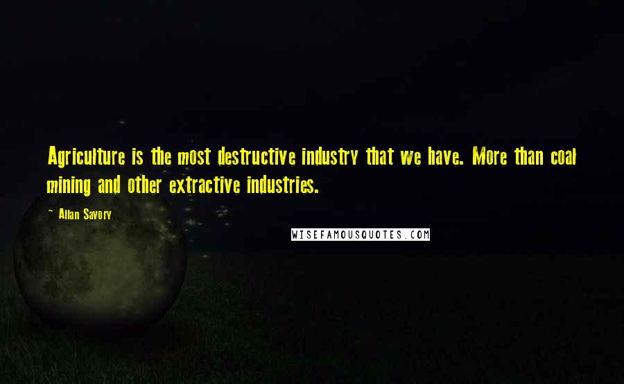 Allan Savory Quotes: Agriculture is the most destructive industry that we have. More than coal mining and other extractive industries.