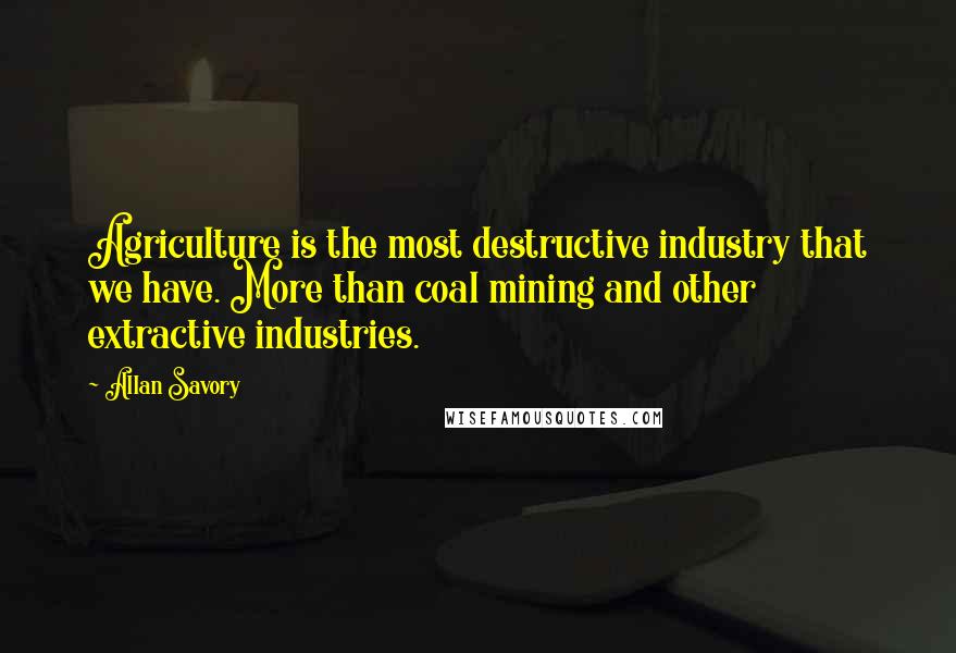 Allan Savory Quotes: Agriculture is the most destructive industry that we have. More than coal mining and other extractive industries.