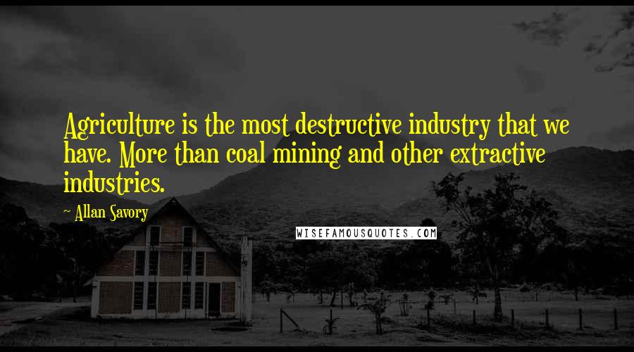 Allan Savory Quotes: Agriculture is the most destructive industry that we have. More than coal mining and other extractive industries.