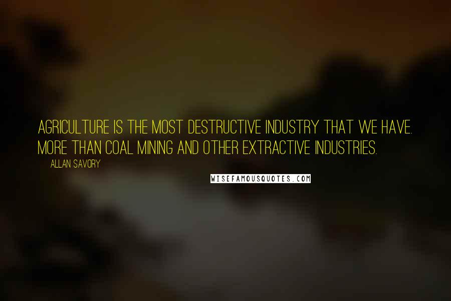 Allan Savory Quotes: Agriculture is the most destructive industry that we have. More than coal mining and other extractive industries.