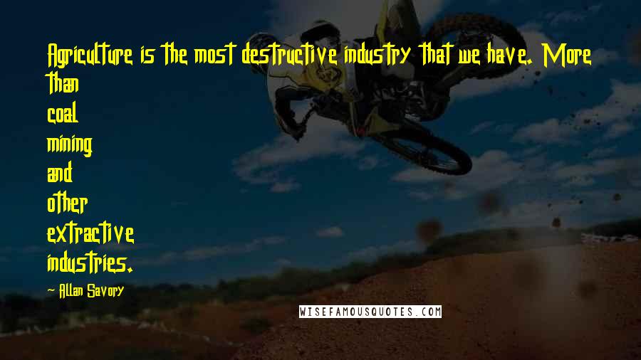 Allan Savory Quotes: Agriculture is the most destructive industry that we have. More than coal mining and other extractive industries.