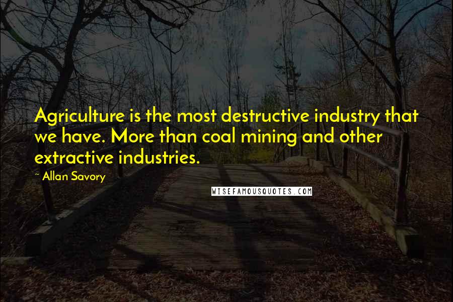 Allan Savory Quotes: Agriculture is the most destructive industry that we have. More than coal mining and other extractive industries.