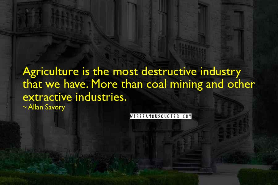 Allan Savory Quotes: Agriculture is the most destructive industry that we have. More than coal mining and other extractive industries.